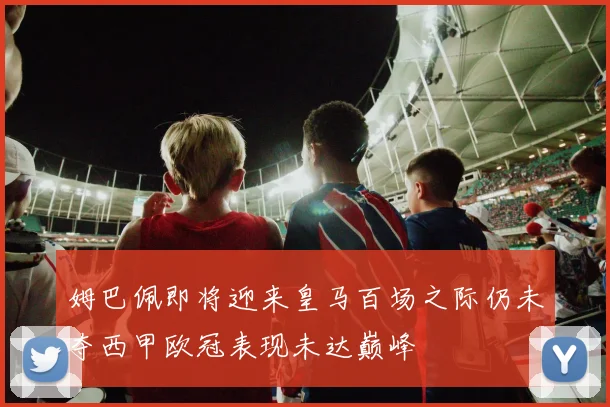 姆巴佩即将迎来皇马百场之际仍未夺西甲欧冠表现未达巅峰