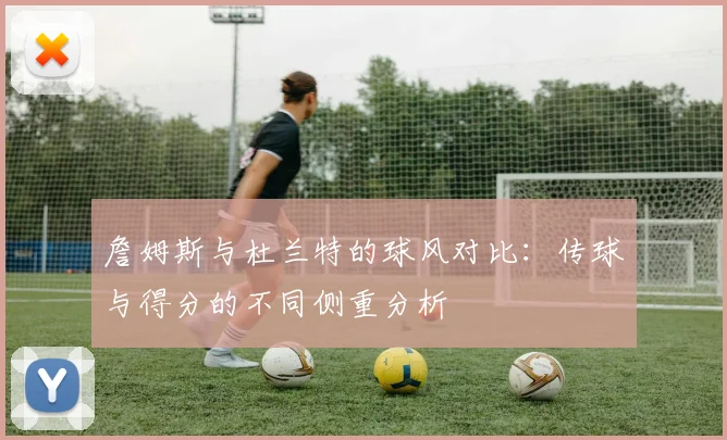 詹姆斯与杜兰特的球风对比：传球与得分的不同侧重分析