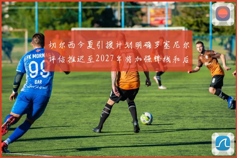 切尔西今夏引援计划明确罗塞尼尔评估推迟至2027年将加强锋线和后防线