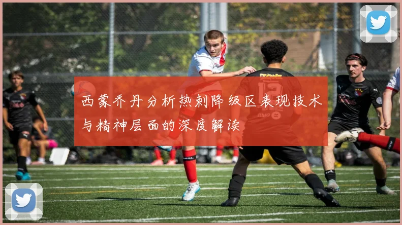 西蒙乔丹分析热刺降级区表现技术与精神层面的深度解读