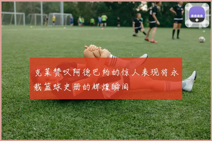 克莱赞叹阿德巴约的惊人表现将永载篮球史册的辉煌瞬间