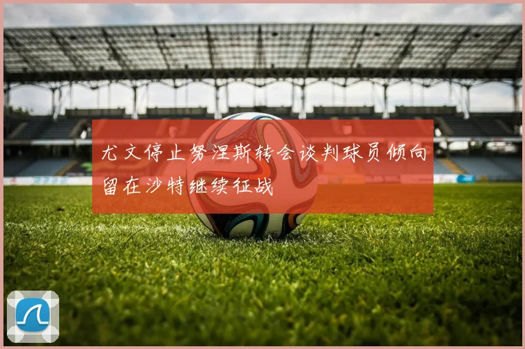 尤文停止努涅斯转会谈判球员倾向留在沙特继续征战