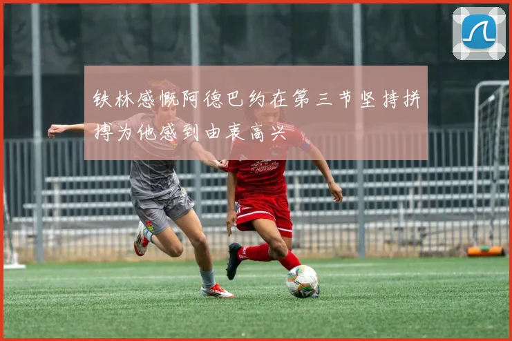 铁林感慨阿德巴约在第三节坚持拼搏为他感到由衷高兴