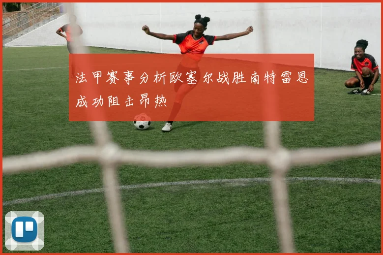 法甲赛事分析欧塞尔战胜南特雷恩成功阻击昂热