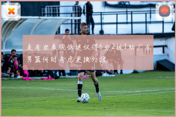 麦考尔表现低迷仅得6分2板1助广东男篮何时考虑更换外援