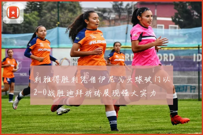 利雅得胜利凭借伊尼戈头球破门以2-0战胜迪拜祈祷展现强大实力