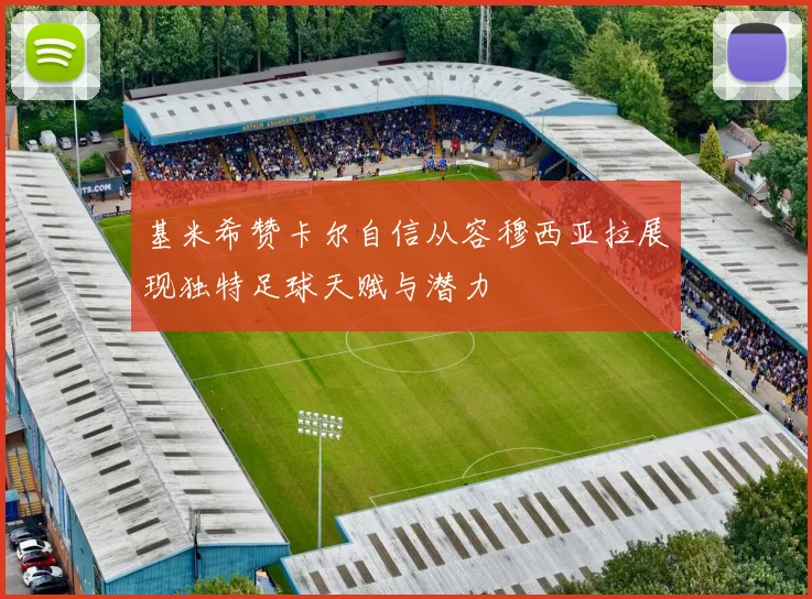 基米希赞卡尔自信从容穆西亚拉展现独特足球天赋与潜力
